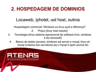 2. HOSPEDAGEM DE DOMINIOS Locaweb, iphotel, uol host, outros Hospedagem comercial: Windows ou linux qual a diferença? Preço (linux mais barato) Tecnologia (linux sistema operacional de software livre, windows é da microsoft) Banco de dados (access, windows sql server e mysql, linux só mysql (maioria dos servidores pq o mysql é open source tb) 