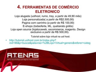 4.  FERRAMENTAS DE COMÉRCIO ELETRONICO  Loja alugada (uolhost, rumo, tray, a partir de 49,90 mês) Loja personalizada( a partir de R$2.500,00) Pagina com carrinho (a partir de R$ 100,00) E-shops (todaoferta, ML, quebarato grátis) Loja open source (lojalocaweb, oscommerce, magento. Design exclusivo a partir de R$ 500,00).   Tutorial sobre loja virtual na uol host: http://tutorial. uolhost .com. br/index . php ? ind=96&p=busca&palavras=%2BLoja+Virtual+genero&referer=categorias   