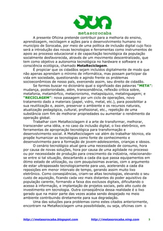 A presente Oficina pretende contribuir para a melhoria do ensino,
aprendizagem, reciclagem e ações para o desenvolvimento humano no
município de Sorocaba, por meio de uma política de inclusão digital cujo foco
será a introdução das novas tecnologias e ferramentas como instrumentos de
apoio ao processo educacional e de capacitação tecnológica da população
socialmente desfavorecida, através de um movimento descentralizado, que
tem como objetivo a autonomia tecnológica no hardware e software e a
consciência ecológica, chamado MetaReciclagem.
      É propiciar que os cidadãos sejam incluídos digitalmente de modo que
não apenas aprendam o mínimo de informática, mas possam participar da
vida em sociedade, questionando e agindo frente os problemas
socioeconômicos de nosso país, exercendo assim, seu direito de cidadão.
      Se formos buscar no dicionário qual o significado das palavras “META”:
mudança, posterioridade, além, transcendência, reflexão crítica sobre,
metafonia, metamórfico, metacronismo, metapsíquico, metalinguagem; e
“RECICLAGEM”: nova passagem por um ciclo de operações, novo
tratamento dado a materiais (papel, vidro, metal, etc.), para possibilitar a
sua reutilização e, assim, preservar o ambiente e os recursos naturais,
atualização pedagógica, cultural, profissional, etc., repetição de uma
substância com fim de melhorar propriedades ou aumentar o rendimento da
operação global.
      Trabalhar com MetaReciclagem é a arte de transformar, melhorar,
transcender uma idéia, e no caso da inclusão digital, o lixo eletrônico, em
ferramentas de apropriação tecnológica para transformação e
desenvolvimento social. A MetaReciclagem vai além do trabalhar técnico, ela
propõe humanizar as tecnologias como fonte de conhecimento e
desenvolvimento para a formação de jovem-adolescentes, crianças e idosos.
      O cenário tecnológico atual gera uma necessidade de consumo, hora
por causa de novas soluções, hora por causa de uma agilidade no processo
ou por necessidade de produção para crescimento da indústria, relacionando-
se entre si tal situação, descartando a cada dia que passa equipamentos em
ótimo estado de utilização, ou com pouquíssimas avarias, com o argumento
de estar ultrapassado tecnologicamente para uso, acelerando a cada dia
reposições em menor intervalo de tempo, gerando assim muito lixo
eletrônico. Como conseqüências, criam-se altas tecnologias, elevando o seu
custo de aquisição, ficando cada vez mais distantes do poder aquisitivo da
população carente, formando a faixa dos exclusos digitais, dificultando o
acesso à informação, e implantação de projetos sociais, pelo alto custo de
investimento em tecnologia. Outra conseqüência dessa realidade é o lixo
gerado que na maior parte das vezes acaba sendo despejado no meio
ambiente contribuindo diretamente para sua degradação.
      Uma das soluções para problemas como estes citados anteriormente,
encontram na MetaReciclagem uma possibilidade, ou seja, oficinas com o



                                                                          3
http://metasorocaba.blogspot.com        http://metasorocaba.ning.com