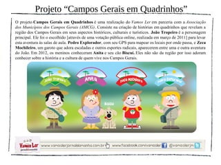 Projeto “Campos Gerais em Quadrinhos”
O projeto Campos Gerais em Quadrinhos é uma realização do Vamos Ler em parceria com a Associação
dos Municípios dos Campos Gerais (AMCG). Consiste na criação de histórias em quadrinhos que revelam a
região dos Campos Gerais em seus aspectos históricos, culturais e turísticos. João Tropeiro é a personagem
principal. Ele foi o escolhido [através de uma votação pública online, realizada em março de 2011] para levar
esta aventura às salas de aula. Pedro Explorador, com seu GPS para mapear os locais por onde passa, e Zeca
Mochileiro, um garoto que adora escaladas e outros esportes radicais, aparecerem entre uma e outra aventura
do João. Em 2012, os meninos conheceram Anita e seu cão Biscuí. Eles não são da região por isso adoram
conhecer sobre a história e a cultura de quem vive nos Campos Gerais.
 