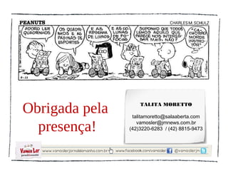 Obrigada pela       TALITA MORETTO

                 talitamoretto@salaaberta.com

  presença!        vamosler@jmnews.com.br
                (42)3220-6283 / (42) 8815-9473
 