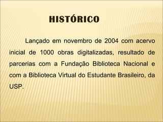 Lançado em novembro de 2004 com acervo inicial de 1000 obras digitalizadas, resultado de parcerias com a Fundação Biblioteca Nacional e com a Biblioteca Virtual do Estudante Brasileiro, da USP. HISTÓRICO 