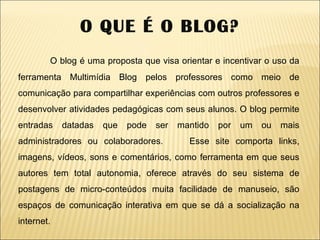 O QUE É O BLOG? O blog é uma proposta que visa orientar e incentivar o uso da ferramenta Multimídia Blog pelos professores como meio de comunicação para compartilhar experiências com outros professores e desenvolver atividades pedagógicas com seus alunos. O blog permite entradas datadas que pode ser mantido por um ou mais administradores ou colaboradores.  Esse site comporta links, imagens, vídeos, sons e comentários, como ferramenta em que seus autores tem total autonomia, oferece através do seu sistema de postagens de micro-conteúdos muita facilidade de manuseio, são espaços de comunicação interativa em que se dá a socialização na internet. 