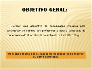 Os blogs poderão ser utilizados na educação como recurso ou como estratégia  OBJETIVO GERAL:  Oferecer uma alternativa de comunicação interativa para socialização de trabalho dos professores e para a construção do conhecimento do aluno através do ambiente multimidiático blog.  