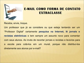 O E-MAIL COMO FORMA DE CONTATO EXTRACLASSE Receba, envie, troque. Um professor que já se considere ou que esteja tentando ser um “Professor Digital” certamente  pesquisa na Internet, lê jornais e revistas eletrônicas  e tem sempre um assunto novo para comentar com seus alunos. Ao invés de recortar jornais e revistas e levá-los para a escola para colá-los em um mural, porque não distribuí-los diretamente aos alunos por e-mail? 
