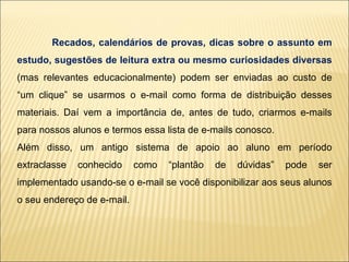 Recados, calendários de provas, dicas sobre o assunto em estudo, sugestões de leitura extra ou mesmo curiosidades diversas   (mas relevantes educacionalmente) podem ser enviadas ao custo de “um clique” se usarmos o e-mail como forma de distribuição desses materiais. Daí vem a importância de, antes de tudo, criarmos e-mails para nossos alunos e termos essa lista de e-mails conosco. Além disso, um antigo sistema de apoio ao aluno em período extraclasse conhecido como “plantão de dúvidas” pode ser implementado usando-se o e-mail se você disponibilizar aos seus alunos o seu endereço de e-mail. 