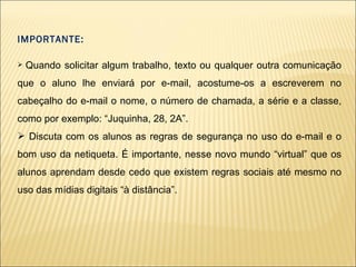 IMPORTANTE: Quando solicitar algum trabalho, texto ou qualquer outra comunicação que o aluno lhe enviará por e-mail, acostume-os a escreverem no cabeçalho do e-mail o nome, o número de chamada, a série e a classe, como por exemplo: “Juquinha, 28, 2A”.  Discuta com os alunos as regras de segurança no uso do e-mail e o bom uso da netiqueta. É importante, nesse novo mundo “virtual” que os alunos aprendam desde cedo que existem regras sociais até mesmo no uso das mídias digitais “à distância”. 