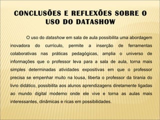 CONCLUSÕES E REFLEXÕES SOBRE O USO DO DATASHOW O uso do  datashow  em sala de aula possibilita uma abordagem inovadora do currículo, permite a inserção de ferramentas colaborativas nas práticas pedagógicas, amplia o universo de informações que o professor leva para a sala de aula, torna mais simples determinadas atividades expositivas em que o professor precisa se empenhar muito na lousa, liberta o professor da tirania do livro didático, possibilita aos alunos aprendizagens diretamente ligadas ao mundo digital moderno onde ele vive e torna as aulas mais interessantes, dinâmicas e ricas em possibilidades. 