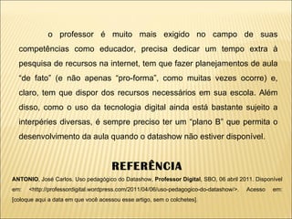 o professor é muito mais exigido no campo de suas competências como educador, precisa dedicar um tempo extra à pesquisa de recursos na internet, tem que fazer planejamentos de aula “de fato” (e não apenas “pro-forma”, como muitas vezes ocorre) e, claro, tem que dispor dos recursos necessários em sua escola. Além disso, como o uso da tecnologia digital ainda está bastante sujeito a interpéries diversas, é sempre preciso ter um “plano B” que permita o desenvolvimento da aula quando o datashow não estiver disponível. REFERÊNCIA ANTONIO , José Carlos. Uso pedagógico do Datashow,  Professor Digital , SBO, 06 abril 2011. Disponível em: <http://professordigital.wordpress.com/2011/04/06/uso-pedagogico-do-datashow/>. Acesso em: [coloque aqui a data em que você acessou esse artigo, sem o colchetes]. 