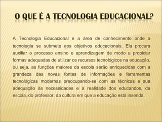 A Tecnologia Educacional é a área de conhecimento onde a tecnologia se submete aos objetivos educacionais. Ela procura auxiliar o processo ensino e aprendizagem de modo a propiciar formas adequadas de utilizar os recursos tecnológicos na educação, ou seja, as funções maiores da escola serão enriquecidas com a grandeza das novas fontes de informações e ferramentas tecnológicas modernas preocupando-se com as técnicas e sua adequação às necessidades e à realidade dos educandos, da escola, do professor, da cultura em que a educação está inserida. 