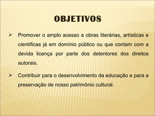 Promover o amplo acesso a obras literárias, artísticas e científicas já em domínio público ou que contam com a devida licença por parte dos detentores dos direitos autorais. Contribuir para o desenvolvimento da educação e para a preservação de nosso patrimônio cultural. OBJETIVOS 
