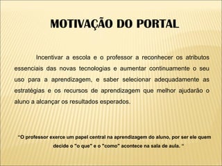 “ O professor exerce um papel central na aprendizagem do aluno, por ser ele quem decide o "o que" e o "como" acontece na sala de aula. “ Incentivar a escola e o professor a reconhecer os atributos essenciais das novas tecnologias e aumentar continuamente o seu uso para a aprendizagem, e saber selecionar adequadamente as estratégias e os recursos de aprendizagem que melhor ajudarão o aluno a alcançar os resultados esperados. MOTIVAÇÃO DO PORTAL 