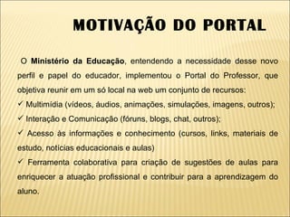 O  Ministério da Educação , entendendo a necessidade desse novo perfil e papel do educador, implementou o Portal do Professor, que objetiva reunir em um só local na web um conjunto de recursos:  Multimídia (vídeos, áudios, animações, simulações, imagens, outros);  Interação e Comunicação (fóruns, blogs, chat, outros);  Acesso às informações e conhecimento (cursos, links, materiais de estudo, notícias educacionais e aulas)  Ferramenta colaborativa para criação de sugestões de aulas para enriquecer a atuação profissional e contribuir para a aprendizagem do aluno. MOTIVAÇÃO DO PORTAL 