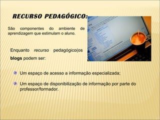 RECURSO PEDAGÓGICO:  Um espaço de acesso a informação especializada; Um espaço de disponibilização de informação por parte do professor/formador.  Enquanto  recurso  pedagógico(os  blogs  podem ser: São componentes do ambiente de aprendizagem que estimulam o aluno. 