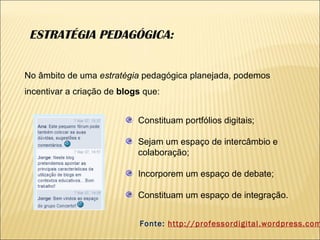 ESTRATÉGIA PEDAGÓGICA: Constituam portfólios digitais; Sejam um espaço de intercâmbio e colaboração; Incorporem um espaço de debate; Constituam um espaço de integração.  No âmbito de uma  estratégia  pedagógica planejada, podemos incentivar a criação de  blogs  que: Fonte:  http://professordigital.wordpress.com 