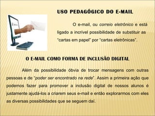 USO PEDAGÓGICO DO E-MAIL O e-mail, ou  correio eletrônico  e está ligado a incrível possibilidade de substituir as  “cartas em papel” por “cartas eletrônicas”. O E-MAIL COMO FORMA DE INCLUSÃO DIGITAL Além da possibilidade óbvia de trocar mensagens com outras pessoas e de “ poder ser encontrado na rede ”. Assim a primeira ação que podemos fazer para promover a inclusão digital de nossos alunos é justamente ajudá-los a criarem seus e-mail e então explorarmos com eles as diversas possibilidades que se seguem daí. 