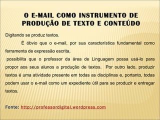 Digitando se produz textos. É óbvio que o e-mail, por sua característica fundamental como ferramenta de expressão escrita,    possibilita que o professor da área de Linguagem possa usá-lo para propor aos seus alunos a produção de textos.  Por outro lado, produzir textos é uma atividade presente em todas as disciplinas e, portanto, todas podem usar o e-mail como um expediente útil para se produzir e entregar textos.   Fonte:  http://professordigital.wordpress.com O E-MAIL COMO INSTRUMENTO DE PRODUÇÃO DE TEXTO E CONTEÚDO 