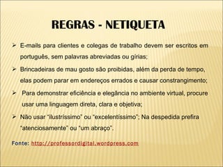 E-mails para clientes e colegas de trabalho devem ser escritos em português, sem palavras abreviadas ou gírias; Brincadeiras de mau gosto são proibidas, além da perda de tempo, elas podem parar em endereços errados e causar constrangimento; Para demonstrar eficiência e elegância no ambiente virtual, procure  usar uma linguagem direta, clara e objetiva; Não usar “ilustríssimo” ou “excelentíssimo”; Na despedida prefira “atenciosamente” ou “um abraço”. Fonte:  http://professordigital.wordpress.com REGRAS - NETIQUETA 