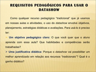 REQUISITOS PEDAGÓGICOS PARA USAR O DATASHOW Como qualquer recurso pedagógico “tradicional” que já usamos em nossas aulas e atividades, o uso do  datashow  envolve objetivos, planejamento, estratégias didáticas e avaliações. Para usá-lo é preciso ter: Um objetivo pedagógico claro:  O que você quer que o aluno aprenda com essa aula? Que habilidades e competências serão trabalhadas? Uma justificativa didática :  Porque o  datashow  vai possibilitar um melhor aprendizado em relação aos recursos “tradicionais”? Qual é o ganho didático? 