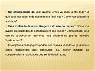 Um planejamento do uso :  Quanto tempo vai durar a atividade? O que será mostrado, e de que maneira farei isso? Como vou conduzir a atividade? Uma avaliação da aprendizagem e do uso do recurso :  Como vou avaliar os resultados da aprendizagem dos alunos? Como saberei se o uso do  datashow  foi realmente mais eficiente do que os métodos “tradicionais”? Os objetivos pedagógicos podem ser os mais variados e geralmente estão relacionados aos “conteúdos” ou, melhor dizendo, às competências e habilidades que serão trabalhadas.  