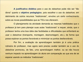 A justificativa didática  para o uso do  datashow  pode não ser “tão óbvia” quanto o  objetivo pedagógico , pois escolher o uso do  datashow,  em detrimento de outros recursos “tradicionais”, envolve um certo conhecimento sobre as novas possibilidades que as TICs nos oferecem. O planejamento da atividade demanda as mesmas habilidades que o professor já tem para planejar suas aulas “tradicionais” e requer, ainda, que o professor tenha uma boa idéia das facilidades e dificuldades que enfrentará ao usar o  datashow  (transporte, montagem, desmontagem, etc.), de forma que possa explorar os pontos favoráveis e minimizar os pontos desfavoráveis. Por fim, a avaliação da aprendizagem também já é uma prática rotineira do professor, mas agora será preciso avaliar também se o uso do  datashow  promoveu, de fato, uma aprendizagem melhor, ou se não houve nenhum impacto na aprendizagem do aluno em comparação ao que era de se esperar usando os métodos “tradicionais”. 