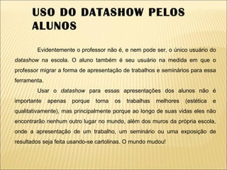 USO DO DATASHOW PELOS ALUNOS Evidentemente o professor não é, e nem pode ser, o único usuário do  datashow  na escola. O aluno também é seu usuário na medida em que o professor migrar a forma de apresentação de trabalhos e seminários para essa ferramenta. Usar o  datashow  para essas apresentações dos alunos não é importante apenas porque torna os trabalhas melhores (estética e qualitativamente), mas principalmente porque ao longo de suas vidas eles não encontrarão nenhum outro lugar no mundo, além dos muros da própria escola, onde a apresentação de um trabalho, um seminário ou uma exposição de resultados seja feita usando-se cartolinas. O mundo mudou! 