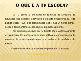 A TV Escola é um canal de televisão do Ministério da Educação que capacita, aperfeiçoa e atualiza educadores da rede pública desde 1996. Sua programação exibe, nas 24 horas diárias, séries e documentários estrangeiros e produções próprias. Os principais objetivos da TV Escola são o aperfeiçoamento e valorização dos professores da rede pública, o enriquecimento do processo de ensino-aprendizagem e a melhoria da qualidade do ensino.   Acesse o link abaixo e conheça o portal da TV Escola:   http:// tvescola .mec.gov.br O QUE É A TV ESCOLA? 