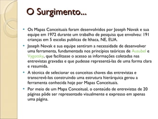 O Surgimento... Os Mapas Conceituais foram desenvolvidos por Joseph Novak e sua equipe em 1972 durante um trabalho de pesquisa que envolveu: 191 crianças em 5 escolas publicas de Ithaca, NE, EUA.  Joseph Novak e sua equipe sentiram a necessidade de desenvolver uma ferramenta, fundamentada nos princípios teóricos de  Ausubel  e  Vygotsky , que facilitasse o acesso as informações coletadas nas entrevistas gravadas e que pudesse representá-las de uma forma clara e resumida.  A técnica de selecionar os conceitos chaves das entrevistas e transcrevê-los construindo uma estrutura hierárquica gerou a ferramenta conhecida hoje por Mapas Conceituais.  Por meio de um Mapa Conceitual, o conteúdo de entrevistas de 20 páginas pôde ser representado visualmente e expresso em apenas uma página.  