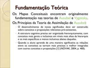 Fundamentação Teórica Os Mapas Conceituais encontram originalmente fundamentação nas teorias de  Ausubel  e  Vygotsky .  Os Princípios da Teoria de Assimilação de  Ausubel : O desenvolvimento de novos significados deve ser construído sobre conceitos e proposições relevantes pré-existentes.  A estrutura cognitiva precisa ser organizada hierarquicamente, com conceitos mais gerais e inclusivos em níveis mais altos da hierarquia e os mais específicos e menos inclusivos abaixo daqueles.  Quando o aluno aprende de uma maneira significativa as relações entre os conceitos se tornam mais precisas e melhor integradas com outros conceitos e proposições [1] (NOVAK, 2004, p. 460).  