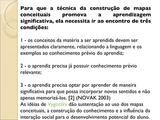 Para que a técnica da construção de mapas conceituais promova a aprendizagem significativa, ela necessita ir ao encontro de três condições:  1 - os conceitos da matéria a ser aprendida devem ser apresentados claramente, relacionando a linguagem e os exemplos ao conhecimento prévio do aprendiz;  2 - o aprendiz precisa já possuir conhecimento prévio relevante;  3 - o aprendiz precisa optar por aprender de maneira significativa para que possa incorporar novos sentidos e não apenas memorizá-los. [2] (NOVAK 2003)  As idéias de  Vygotsky  dão sustentação ao uso dos mapas conceituais, a construção do conhecimento e a influência da interação social para o desenvolvimento potencial do aluno.  