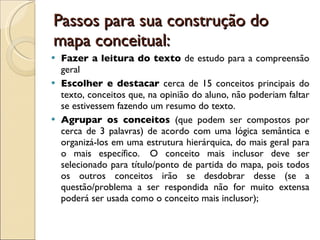 Passos para sua construção do mapa conceitual:  Fazer a leitura do texto  de estudo para a compreensão geral Escolher e destacar  cerca de 15 conceitos principais do texto, conceitos que, na opinião do aluno, não poderiam faltar se estivessem fazendo um resumo do texto.  Agrupar os conceitos  (que podem ser compostos por cerca de 3 palavras) de acordo com uma lógica semântica e organizá-los em uma estrutura hierárquica, do mais geral para o mais específico.  O conceito mais inclusor deve ser selecionado para título/ponto de partida do mapa, pois todos os outros conceitos irão se desdobrar desse (se a questão/problema a ser respondida não for muito extensa poderá ser usada como o conceito mais inclusor);  