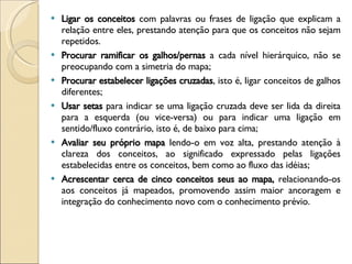 Ligar os conceitos  com palavras ou frases de ligação que explicam a relação entre eles, prestando atenção para que os conceitos não sejam repetidos.  Procurar ramificar os galhos/pernas  a cada nível hierárquico, não se preocupando com a simetria do mapa;  Procurar estabelecer ligações cruzadas , isto é, ligar conceitos de galhos diferentes;  Usar setas  para indicar se uma ligação cruzada deve ser lida da direita para a esquerda (ou vice-versa) ou para indicar uma ligação em sentido/fluxo contrário, isto é, de baixo para cima;  Avaliar seu próprio mapa  lendo-o em voz alta, prestando atenção à clareza dos conceitos, ao significado expressado pelas ligações estabelecidas entre os conceitos, bem como ao fluxo das idéias;   Acrescentar cerca de cinco conceitos seus ao mapa,  relacionando-os aos conceitos já mapeados, promovendo assim maior ancoragem e integração do conhecimento novo com o conhecimento prévio.  