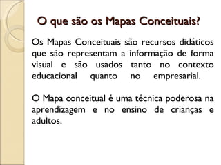 O que são os Mapas Conceituais? Os Mapas Conceituais são recursos didáticos que são representam a informação de forma visual e são usados tanto no contexto educacional quanto no empresarial.  O Mapa conceitual é uma técnica poderosa na aprendizagem e no ensino de crianças e adultos.  