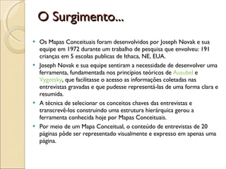 O Surgimento... Os Mapas Conceituais foram desenvolvidos por Joseph Novak e sua equipe em 1972 durante um trabalho de pesquisa que envolveu: 191 crianças em 5 escolas publicas de Ithaca, NE, EUA.  Joseph Novak e sua equipe sentiram a necessidade de desenvolver uma ferramenta, fundamentada nos princípios teóricos de  Ausubel  e  Vygotsky , que facilitasse o acesso as informações coletadas nas entrevistas gravadas e que pudesse representá-las de uma forma clara e resumida.  A técnica de selecionar os conceitos chaves das entrevistas e transcrevê-los construindo uma estrutura hierárquica gerou a ferramenta conhecida hoje por Mapas Conceituais.  Por meio de um Mapa Conceitual, o conteúdo de entrevistas de 20 páginas pôde ser representado visualmente e expresso em apenas uma página.  
