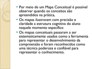 Por meio de um Mapa Conceitual é possível observar quando os conceitos são apreendidos na prática,  Os mapas ilustravam com precisão e claridade a estrutura cognitiva do aluno naquele momento específico Os mapas conceituais passaram a ser sistematicamente usados como a ferramenta para representar o desenvolvimento da compreensão e foram reconhecidos como uma técnica poderosa e confiável para representar o conhecimento.  
