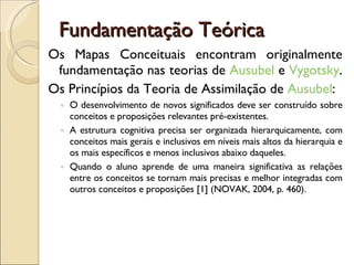 Fundamentação Teórica Os Mapas Conceituais encontram originalmente fundamentação nas teorias de  Ausubel  e  Vygotsky .  Os Princípios da Teoria de Assimilação de  Ausubel : O desenvolvimento de novos significados deve ser construído sobre conceitos e proposições relevantes pré-existentes.  A estrutura cognitiva precisa ser organizada hierarquicamente, com conceitos mais gerais e inclusivos em níveis mais altos da hierarquia e os mais específicos e menos inclusivos abaixo daqueles.  Quando o aluno aprende de uma maneira significativa as relações entre os conceitos se tornam mais precisas e melhor integradas com outros conceitos e proposições [1] (NOVAK, 2004, p. 460).  