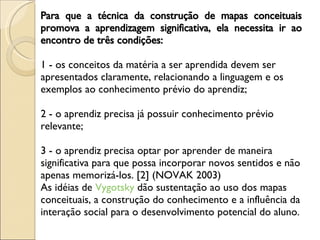 Para que a técnica da construção de mapas conceituais promova a aprendizagem significativa, ela necessita ir ao encontro de três condições:  1 - os conceitos da matéria a ser aprendida devem ser apresentados claramente, relacionando a linguagem e os exemplos ao conhecimento prévio do aprendiz;  2 - o aprendiz precisa já possuir conhecimento prévio relevante;  3 - o aprendiz precisa optar por aprender de maneira significativa para que possa incorporar novos sentidos e não apenas memorizá-los. [2] (NOVAK 2003)  As idéias de  Vygotsky  dão sustentação ao uso dos mapas conceituais, a construção do conhecimento e a influência da interação social para o desenvolvimento potencial do aluno.  