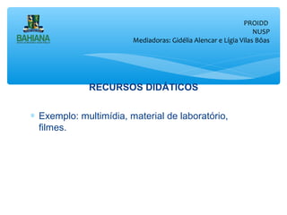 PROIDD
NUSP
Mediadoras: Gidélia Alencar e Lígia Vilas Bôas

RECURSOS DIDÁTICOS
∗ Exemplo: multimídia, material de laboratório,
filmes.

 