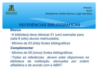 PROIDD
NUSP
Mediadoras: Gidélia Alencar e Lígia Vilas Bôas

REFERÊNCIAS BIBLIOGRÁFICAS
Básica
∗A biblioteca deve oferecer 01 (um) exemplar para
cada 8 (oito) alunos matriculados;
∗Mínimo de 03 (três) fontes bibliográficas
Complementar
∗Mínimo de 05 (cinco) fontes bibliográficas.
∗Todas as referências devem estar disponíveis na
biblioteca da instituição, elencadas por ordem
alfabética e de acordo com a ABNT.

 