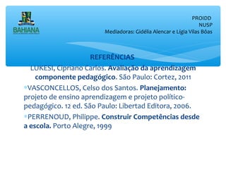 PROIDD
NUSP
Mediadoras: Gidélia Alencar e Lígia Vilas Bôas

REFERÊNCIAS
LUKESI, Cipriano Carlos. Avaliação da aprendizagem
componente pedagógico. São Paulo: Cortez, 2011
∗VASCONCELLOS, Celso dos Santos. Planejamento:
projeto de ensino aprendizagem e projeto políticopedagógico. 12 ed. São Paulo: Libertad Editora, 2006.
∗PERRENOUD, Philippe. Construir Competências desde
a escola. Porto Alegre, 1999

 