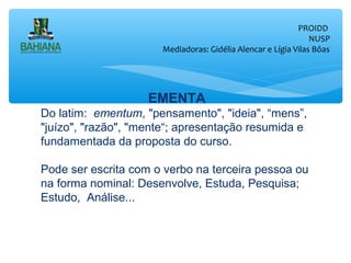 PROIDD
NUSP
Mediadoras: Gidélia Alencar e Lígia Vilas Bôas

EMENTA
Do latim: ementum, "pensamento", "ideia", “mens”,
"juízo", "razão", "mente“; apresentação resumida e
fundamentada da proposta do curso.
Pode ser escrita com o verbo na terceira pessoa ou
na forma nominal: Desenvolve, Estuda, Pesquisa;
Estudo, Análise...

 