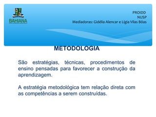 PROIDD
NUSP
Mediadoras: Gidélia Alencar e Lígia Vilas Bôas

METODOLOGIA
São estratégias, técnicas, procedimentos de
ensino pensadas para favorecer a construção da
aprendizagem.
A estratégia metodológica tem relação direta com
as competências a serem construídas.

 