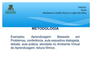 PROIDD
NUSP
Mediadoras: Gidélia Alencar e Lígia Vilas Bôas

METODOLOGIA
Exemplos:
Aprendizagem
Baseada
em
Problemas, conferência, aula expositiva dialogada,
debate, aula prática, atividade no Ambiente Virtual
de Aprendizagem, leitura fílmica .

 