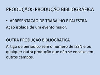 PRODUÇÃO> PRODUÇÃO BIBLIOGRÁFICA
• APRESENTAÇÃO DE TRABALHO E PALESTRA
Ação isolada de um evento maior.
OUTRA PRODUÇÃO BIBLIOGRÁFICA
Artigo de periódico sem o número de ISSN e ou
qualquer outra produção que não se encaixe em
outros campos.
 