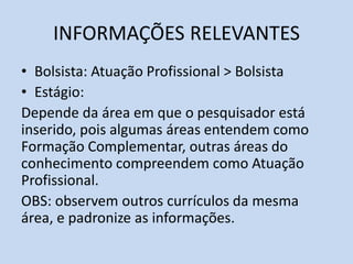 INFORMAÇÕES RELEVANTES
• Bolsista: Atuação Profissional > Bolsista
• Estágio:
Depende da área em que o pesquisador está
inserido, pois algumas áreas entendem como
Formação Complementar, outras áreas do
conhecimento compreendem como Atuação
Profissional.
OBS: observem outros currículos da mesma
área, e padronize as informações.
 