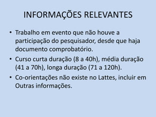INFORMAÇÕES RELEVANTES
• Trabalho em evento que não houve a
participação do pesquisador, desde que haja
documento comprobatório.
• Curso curta duração (8 a 40h), média duração
(41 a 70h), longa duração (71 a 120h).
• Co-orientações não existe no Lattes, incluir em
Outras informações.
 