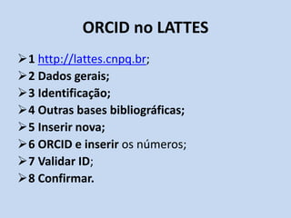 ORCID no LATTES
1 http://lattes.cnpq.br;
2 Dados gerais;
3 Identificação;
4 Outras bases bibliográficas;
5 Inserir nova;
6 ORCID e inserir os números;
7 Validar ID;
8 Confirmar.
 