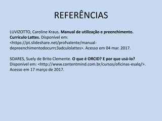 REFERÊNCIAS
LUVIZOTTO, Caroline Kraus. Manual de utilização e preenchimento.
Currículo Lattes. Disponível em:
<https://pt.slideshare.net/profvalente/manual-
depreenchimentodocurrc3adculolattes>. Acesso em 04 mar. 2017.
SOARES, Suely de Brito Clemente. O que é ORCID? E por que usá-lo?
Disponível em: <http://www.contentmind.com.br/cursos/oficinas-esalq/>.
Acesso em 17 março de 2017.
 