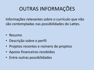 OUTRAS INFORMAÇÕES
Informações relevantes sobre o currículo que não
são contempladas nas possibilidades do Lattes.
• Resumo
• Descrição sobre o perfil
• Projetos recentes e número de projetos
• Apoios financeiros recebidos
• Entre outras possibilidades
 