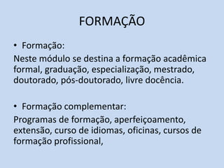 FORMAÇÃO
• Formação:
Neste módulo se destina a formação acadêmica
formal, graduação, especialização, mestrado,
doutorado, pós-doutorado, livre docência.
• Formação complementar:
Programas de formação, aperfeiçoamento,
extensão, curso de idiomas, oficinas, cursos de
formação profissional,
 